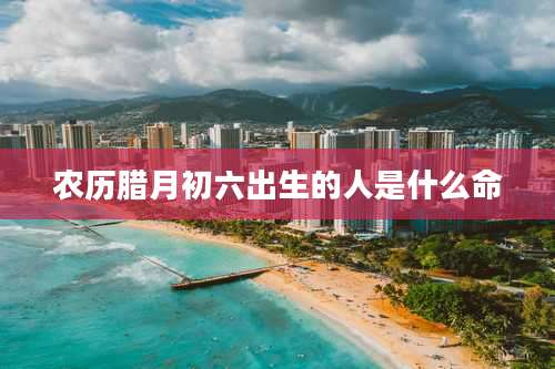 农历腊月初六出生的人是什么命