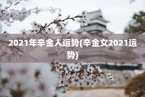 2021年辛金人运势(辛金女2021运势)