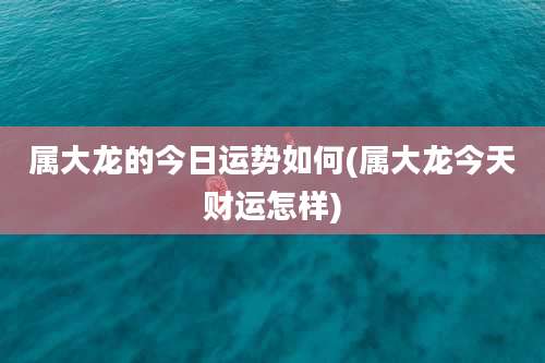 属大龙的今日运势如何(属大龙今天财运怎样)