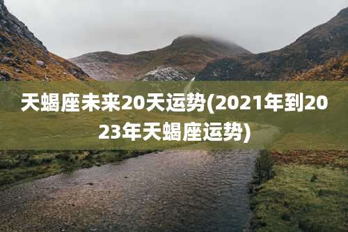 天蝎座未来20天运势(2021年到2023年天蝎座运势)