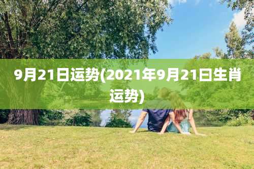 9月21日运势(2021年9月21曰生肖运势)