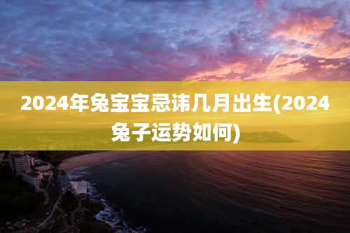 2024年兔宝宝忌讳几月出生(2024兔子运势如何)