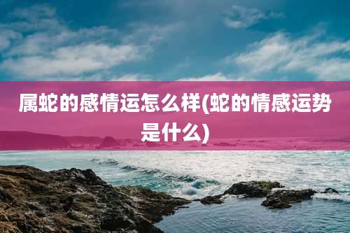 属蛇的感情运怎么样(蛇的情感运势是什么)
