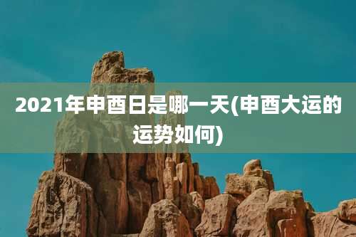 2021年申酉日是哪一天(申酉大运的运势如何)