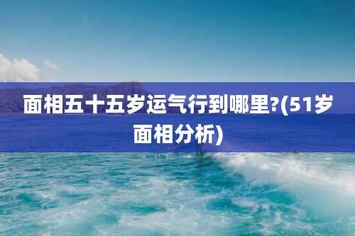 面相五十五岁运气行到哪里?(51岁面相分析)