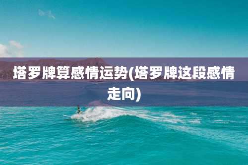 塔罗牌算感情运势(塔罗牌这段感情走向)