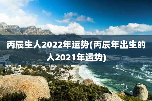 丙辰生人2022年运势(丙辰年出生的人2021年运势)
