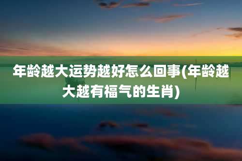 年龄越大运势越好怎么回事(年龄越大越有福气的生肖)
