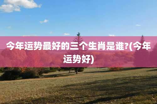 今年运势最好的三个生肖是谁?(今年运势好)