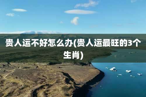 贵人运不好怎么办(贵人运最旺的3个生肖)