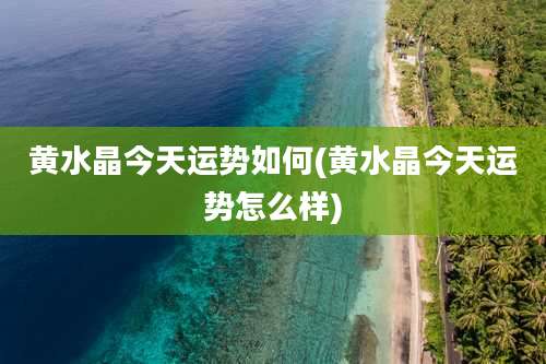 黄水晶今天运势如何(黄水晶今天运势怎么样)