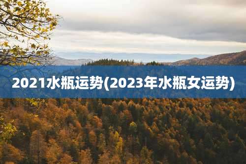 2021水瓶运势(2023年水瓶女运势)