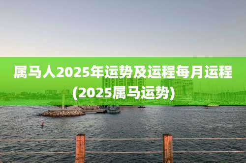 属马人2025年运势及运程每月运程(2025属马运势)