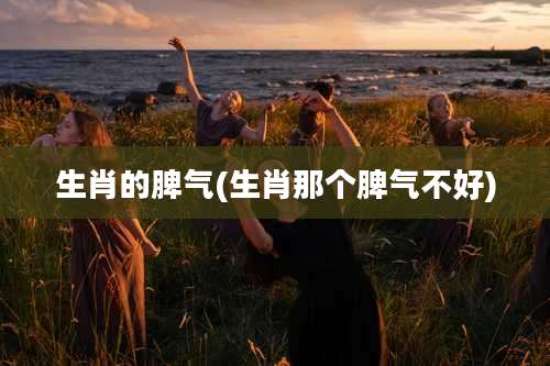 生肖的脾气(生肖那个脾气不好)