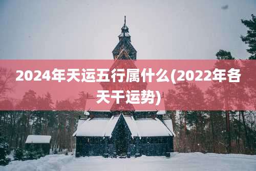 2024年天运五行属什么(2022年各天干运势)