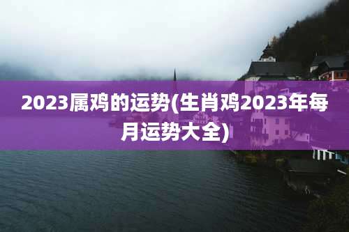 2023属鸡的运势(生肖鸡2023年每月运势大全)
