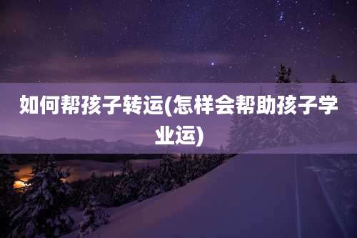 如何帮孩子转运(怎样会帮助孩子学业运)