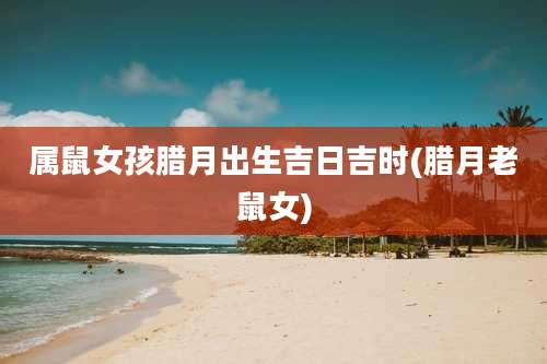 属鼠女孩腊月出生吉日吉时(腊月老鼠女)