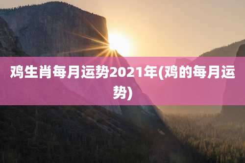 鸡生肖每月运势2021年(鸡的每月运势)
