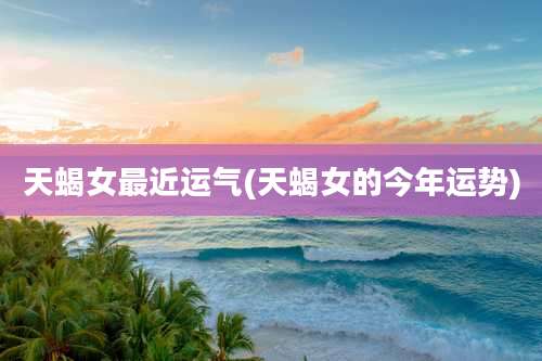 天蝎女最近运气(天蝎女的今年运势)