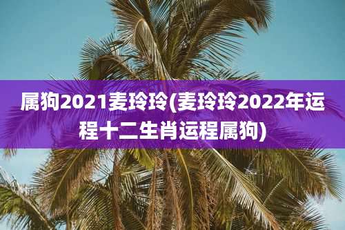 属狗2021麦玲玲(麦玲玲2022年运程十二生肖运程属狗)