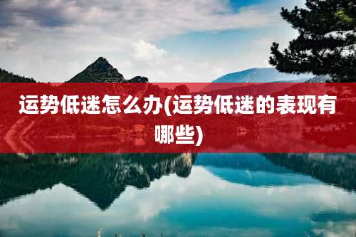 运势低迷怎么办(运势低迷的表现有哪些)