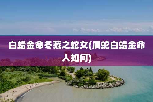 白蜡金命冬藏之蛇女(属蛇白蜡金命人如何)