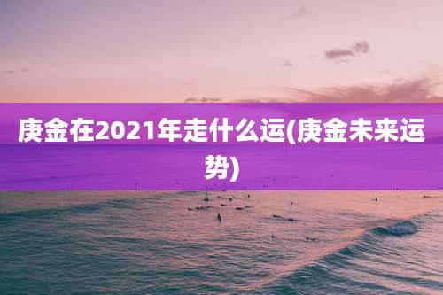 庚金在2021年走什么运(庚金未来运势)