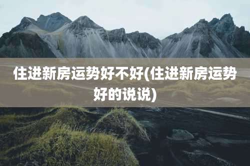 住进新房运势好不好(住进新房运势好的说说)
