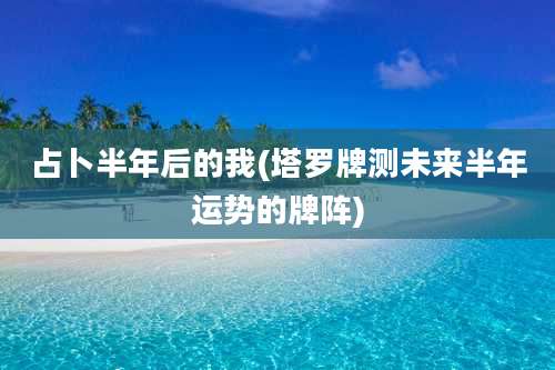 占卜半年后的我(塔罗牌测未来半年运势的牌阵)