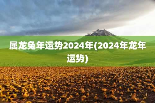 属龙兔年运势2024年(2024年龙年运势)