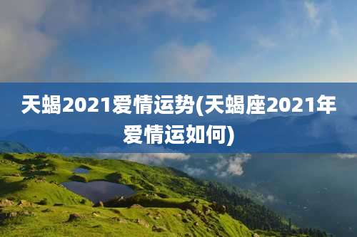 天蝎2021爱情运势(天蝎座2021年爱情运如何)