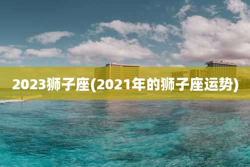 2023狮子座(2021年的狮子座运势)