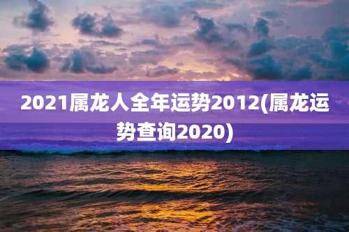 2021属龙人全年运势2012(属龙运势查询2020)