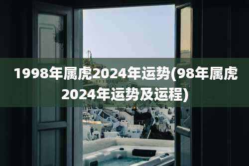 1998年属虎2024年运势(98年属虎2024年运势及运程)