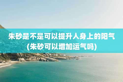 朱砂是不是可以提升人身上的阳气(朱砂可以增加运气吗)