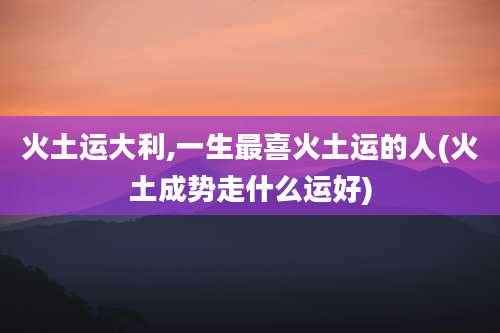 火土运大利,一生最喜火土运的人(火土成势走什么运好)
