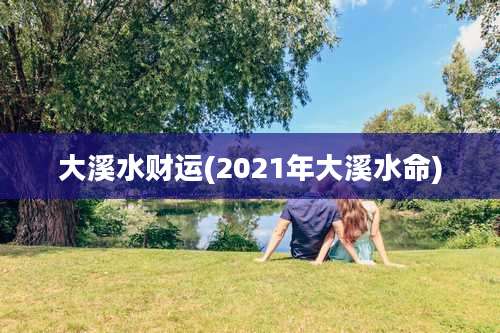 大溪水财运(2021年大溪水命)