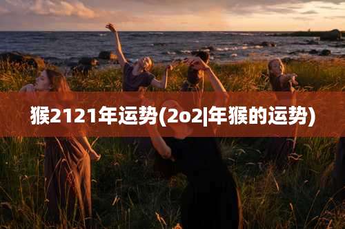 猴2121年运势(2o2|年猴的运势)