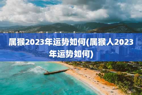属猴2023年运势如何(属猴人2023年运势如何)