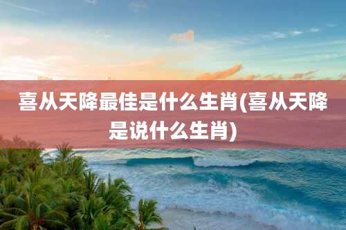 喜从天降最佳是什么生肖(喜从天降是说什么生肖)