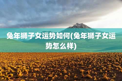 兔年狮子女运势如何(兔年狮子女运势怎么样)