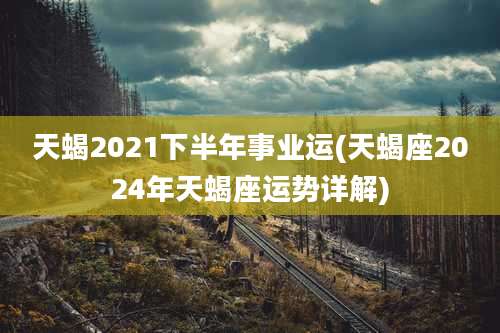天蝎2021下半年事业运(天蝎座2024年天蝎座运势详解)