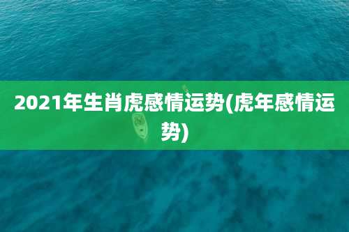 2021年生肖虎感情运势(虎年感情运势)
