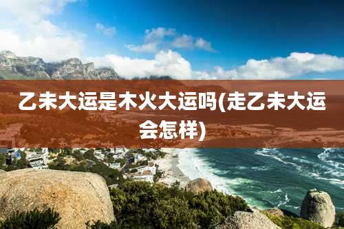 乙未大运是木火大运吗(走乙未大运会怎样)