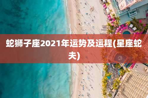 蛇狮子座2021年运势及运程(星座蛇夫)