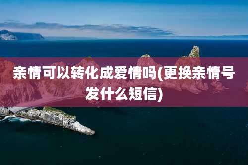 亲情可以转化成爱情吗(更换亲情号发什么短信)