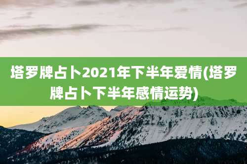 塔罗牌占卜2021年下半年爱情(塔罗牌占卜下半年感情运势)