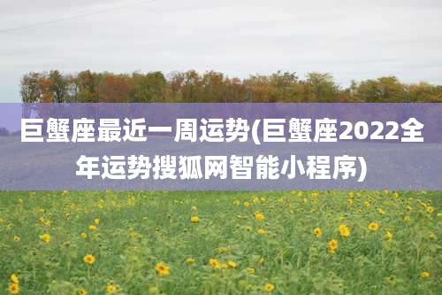 巨蟹座最近一周运势(巨蟹座2022全年运势搜狐网智能小程序)