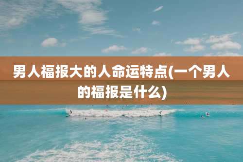 男人福报大的人命运特点(一个男人的福报是什么)